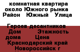 1комнатная квартира около Южного рынка › Район ­ Южный › Улица ­ Героев десантников › Дом ­ 35 › Этажность дома ­ 5 › Цена ­ 13 000 - Краснодарский край, Новороссийск г. Недвижимость » Квартиры аренда   . Краснодарский край,Новороссийск г.